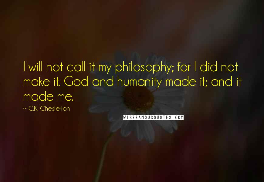 G.K. Chesterton Quotes: I will not call it my philosophy; for I did not make it. God and humanity made it; and it made me.