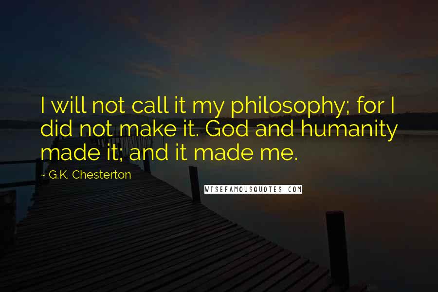 G.K. Chesterton Quotes: I will not call it my philosophy; for I did not make it. God and humanity made it; and it made me.