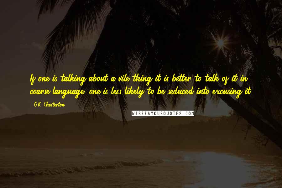 G.K. Chesterton Quotes: If one is talking about a vile thing it is better to talk of it in coarse language; one is less likely to be seduced into excusing it.
