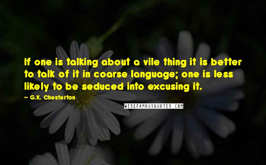 G.K. Chesterton Quotes: If one is talking about a vile thing it is better to talk of it in coarse language; one is less likely to be seduced into excusing it.