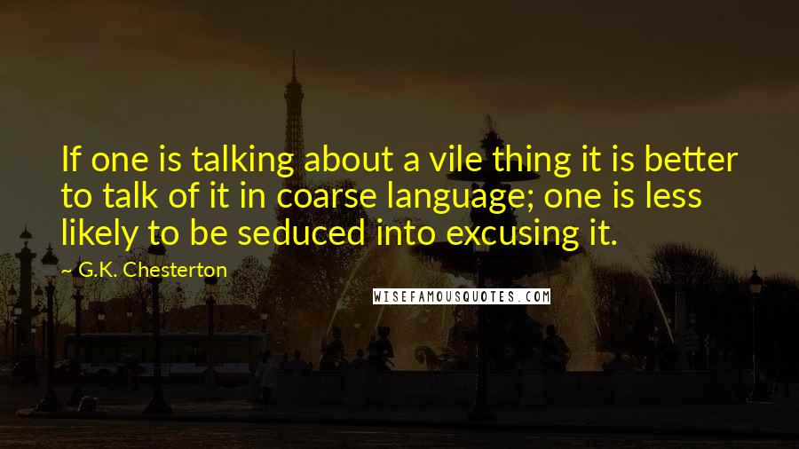 G.K. Chesterton Quotes: If one is talking about a vile thing it is better to talk of it in coarse language; one is less likely to be seduced into excusing it.