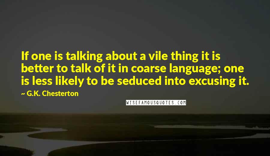 G.K. Chesterton Quotes: If one is talking about a vile thing it is better to talk of it in coarse language; one is less likely to be seduced into excusing it.