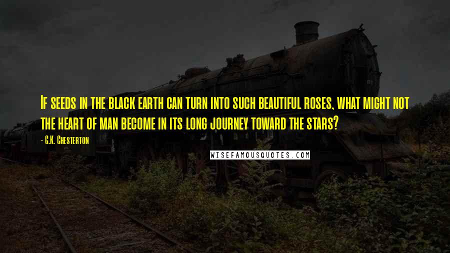 G.K. Chesterton Quotes: If seeds in the black earth can turn into such beautiful roses, what might not the heart of man become in its long journey toward the stars?