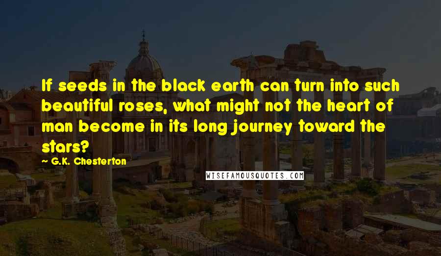 G.K. Chesterton Quotes: If seeds in the black earth can turn into such beautiful roses, what might not the heart of man become in its long journey toward the stars?