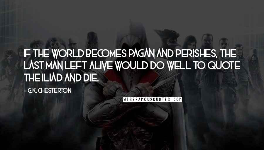 G.K. Chesterton Quotes: If the world becomes pagan and perishes, the last man left alive would do well to quote the Iliad and die.
