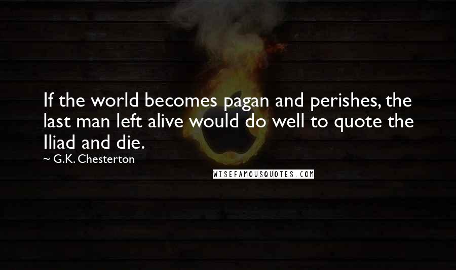 G.K. Chesterton Quotes: If the world becomes pagan and perishes, the last man left alive would do well to quote the Iliad and die.