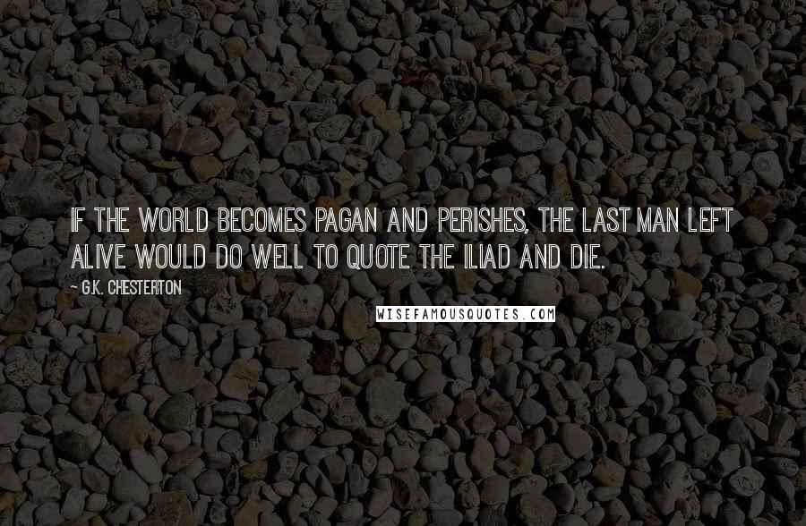G.K. Chesterton Quotes: If the world becomes pagan and perishes, the last man left alive would do well to quote the Iliad and die.