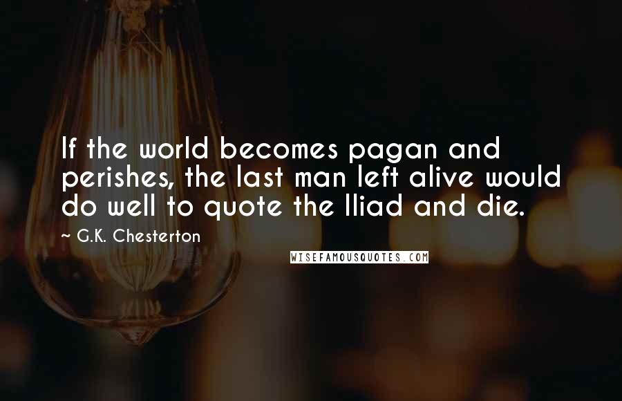 G.K. Chesterton Quotes: If the world becomes pagan and perishes, the last man left alive would do well to quote the Iliad and die.