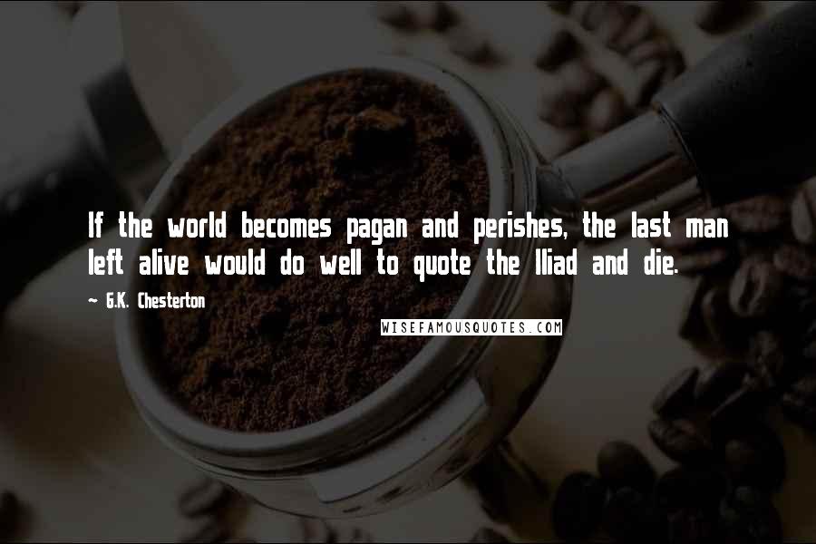 G.K. Chesterton Quotes: If the world becomes pagan and perishes, the last man left alive would do well to quote the Iliad and die.