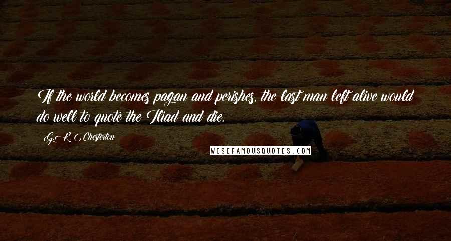 G.K. Chesterton Quotes: If the world becomes pagan and perishes, the last man left alive would do well to quote the Iliad and die.