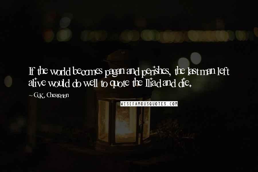 G.K. Chesterton Quotes: If the world becomes pagan and perishes, the last man left alive would do well to quote the Iliad and die.
