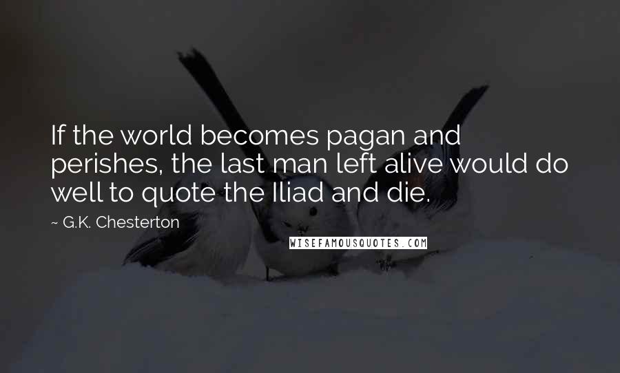 G.K. Chesterton Quotes: If the world becomes pagan and perishes, the last man left alive would do well to quote the Iliad and die.