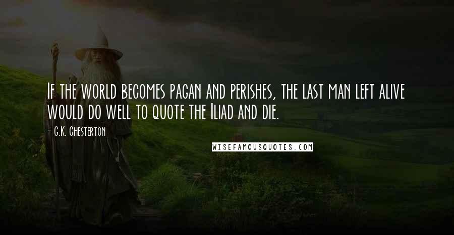G.K. Chesterton Quotes: If the world becomes pagan and perishes, the last man left alive would do well to quote the Iliad and die.