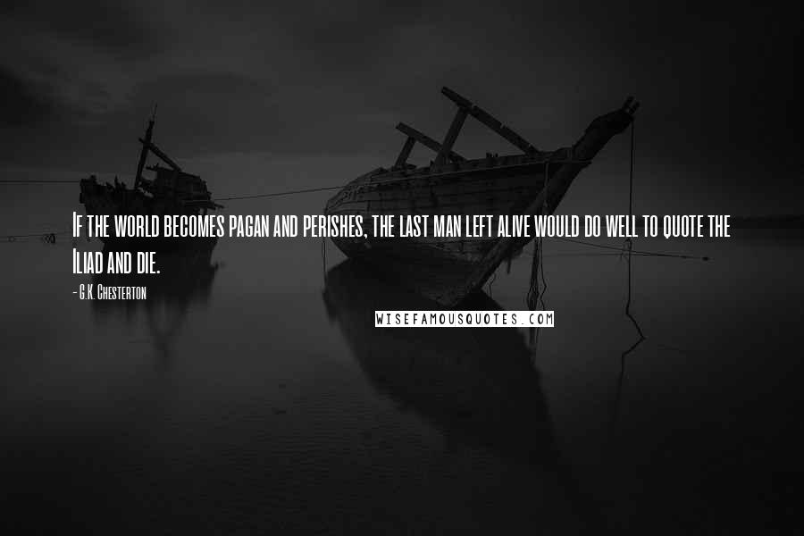 G.K. Chesterton Quotes: If the world becomes pagan and perishes, the last man left alive would do well to quote the Iliad and die.