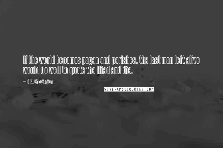 G.K. Chesterton Quotes: If the world becomes pagan and perishes, the last man left alive would do well to quote the Iliad and die.