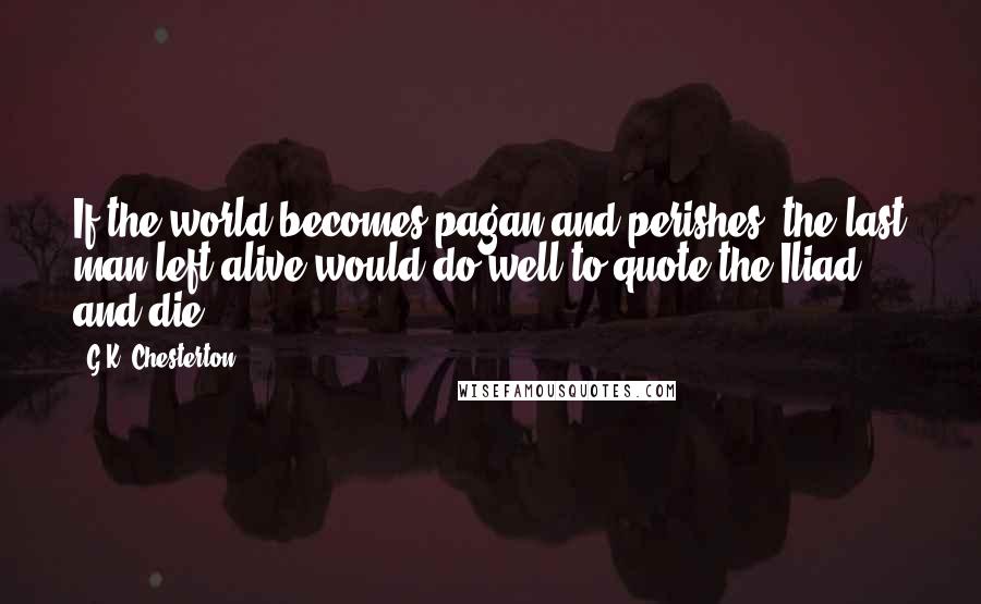 G.K. Chesterton Quotes: If the world becomes pagan and perishes, the last man left alive would do well to quote the Iliad and die.