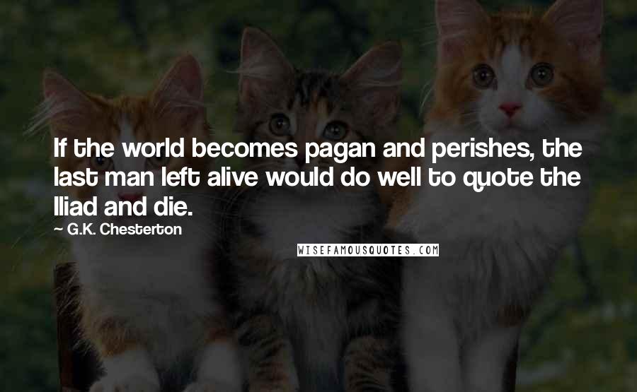 G.K. Chesterton Quotes: If the world becomes pagan and perishes, the last man left alive would do well to quote the Iliad and die.