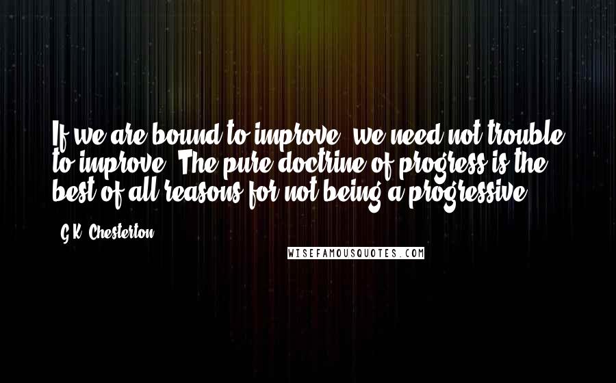 G.K. Chesterton Quotes: If we are bound to improve, we need not trouble to improve. The pure doctrine of progress is the best of all reasons for not being a progressive.