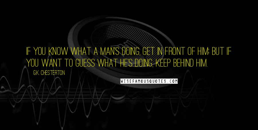 G.K. Chesterton Quotes: If you know what a man's doing, get in front of him; but if you want to guess what he's doing, keep behind him.