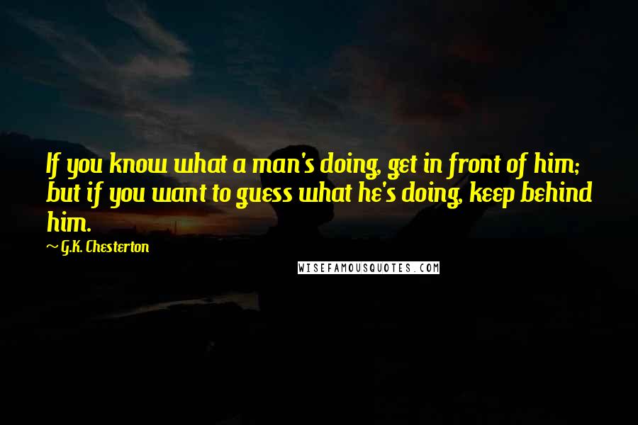 G.K. Chesterton Quotes: If you know what a man's doing, get in front of him; but if you want to guess what he's doing, keep behind him.