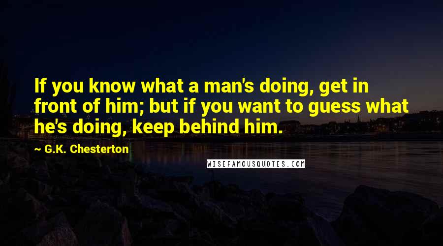 G.K. Chesterton Quotes: If you know what a man's doing, get in front of him; but if you want to guess what he's doing, keep behind him.