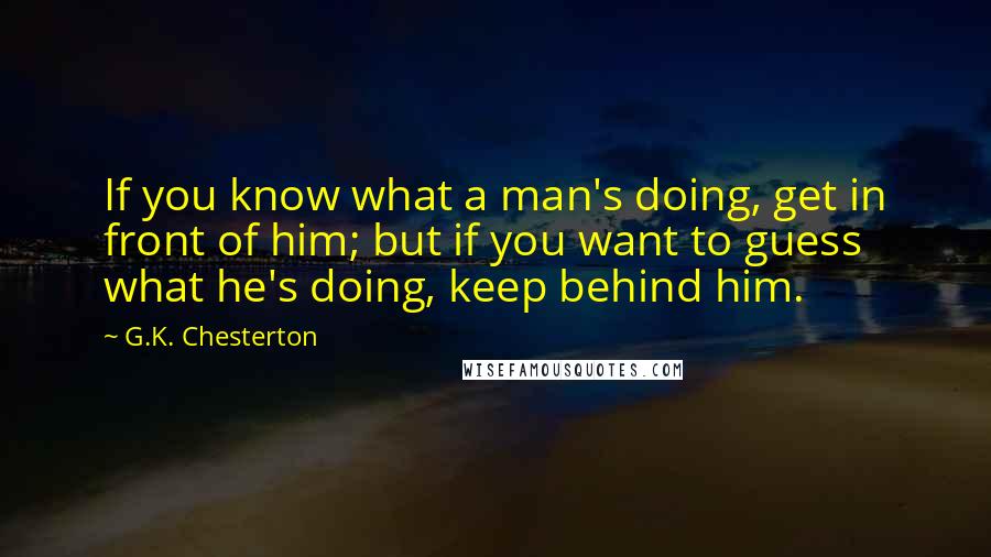 G.K. Chesterton Quotes: If you know what a man's doing, get in front of him; but if you want to guess what he's doing, keep behind him.