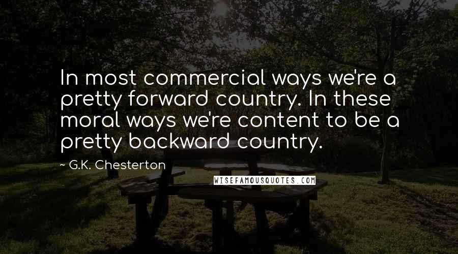 G.K. Chesterton Quotes: In most commercial ways we're a pretty forward country. In these moral ways we're content to be a pretty backward country.