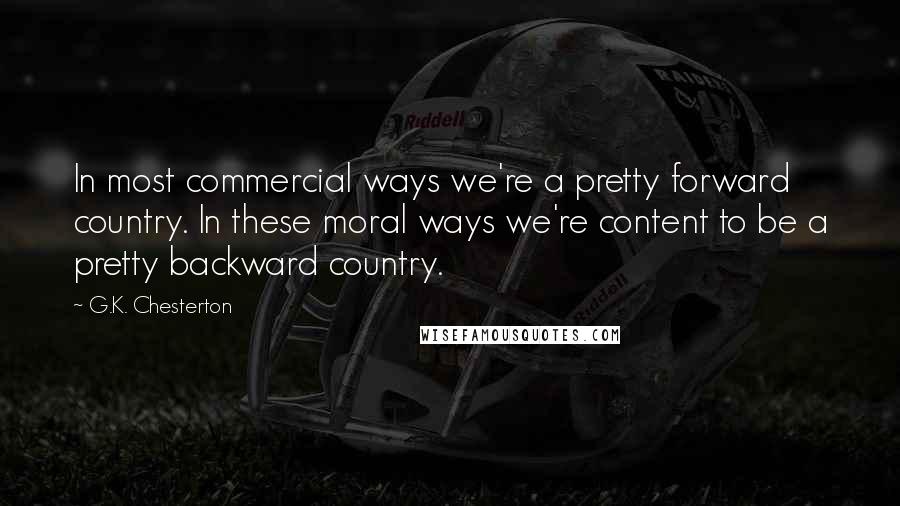 G.K. Chesterton Quotes: In most commercial ways we're a pretty forward country. In these moral ways we're content to be a pretty backward country.