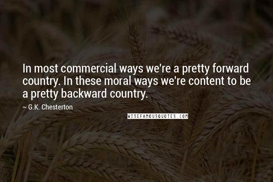 G.K. Chesterton Quotes: In most commercial ways we're a pretty forward country. In these moral ways we're content to be a pretty backward country.
