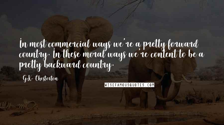 G.K. Chesterton Quotes: In most commercial ways we're a pretty forward country. In these moral ways we're content to be a pretty backward country.