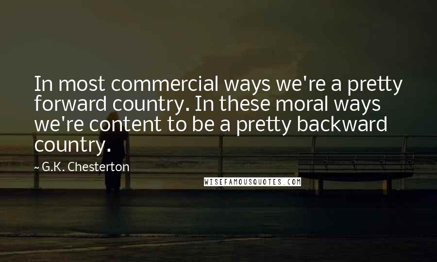 G.K. Chesterton Quotes: In most commercial ways we're a pretty forward country. In these moral ways we're content to be a pretty backward country.