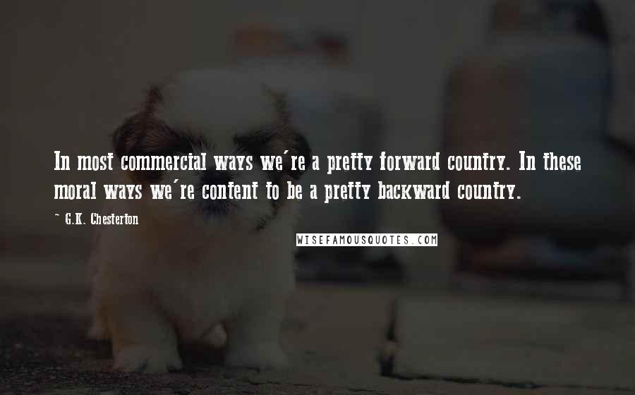 G.K. Chesterton Quotes: In most commercial ways we're a pretty forward country. In these moral ways we're content to be a pretty backward country.