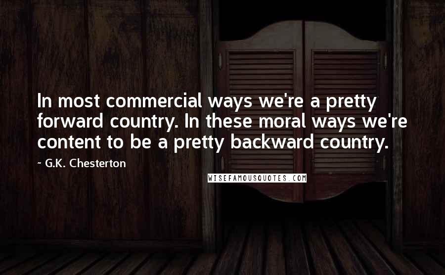 G.K. Chesterton Quotes: In most commercial ways we're a pretty forward country. In these moral ways we're content to be a pretty backward country.