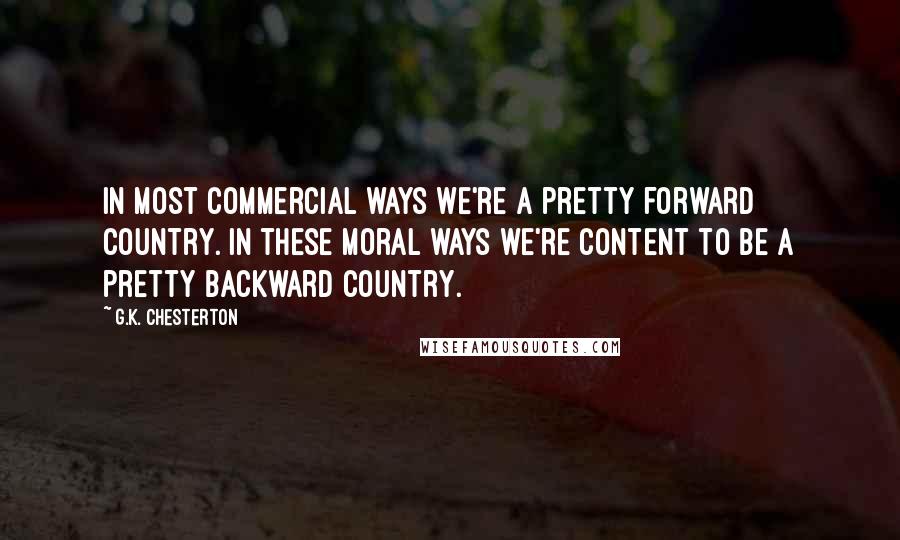G.K. Chesterton Quotes: In most commercial ways we're a pretty forward country. In these moral ways we're content to be a pretty backward country.