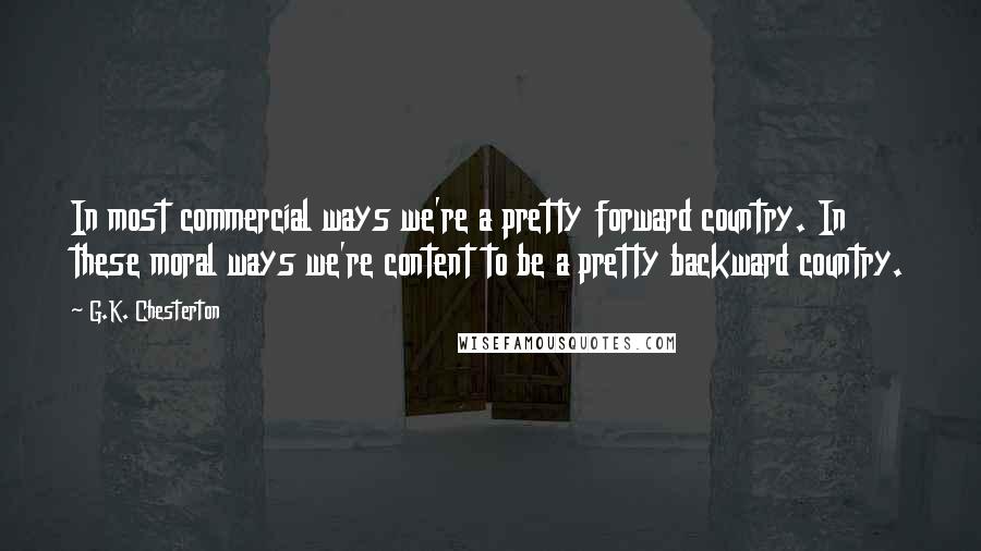 G.K. Chesterton Quotes: In most commercial ways we're a pretty forward country. In these moral ways we're content to be a pretty backward country.