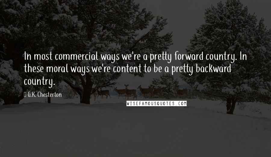 G.K. Chesterton Quotes: In most commercial ways we're a pretty forward country. In these moral ways we're content to be a pretty backward country.
