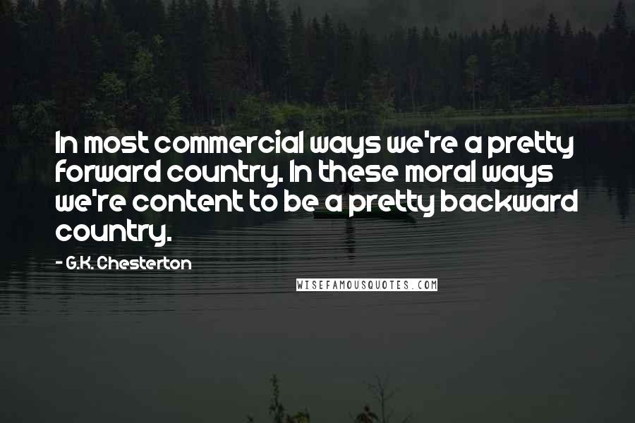G.K. Chesterton Quotes: In most commercial ways we're a pretty forward country. In these moral ways we're content to be a pretty backward country.