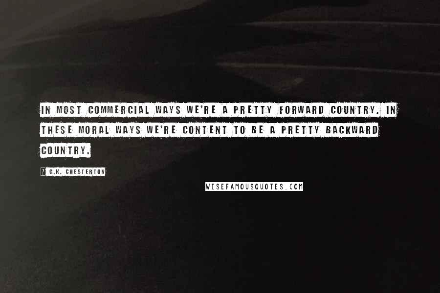 G.K. Chesterton Quotes: In most commercial ways we're a pretty forward country. In these moral ways we're content to be a pretty backward country.