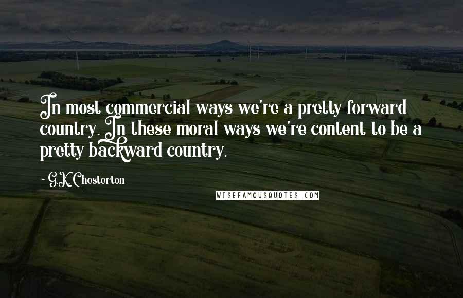G.K. Chesterton Quotes: In most commercial ways we're a pretty forward country. In these moral ways we're content to be a pretty backward country.