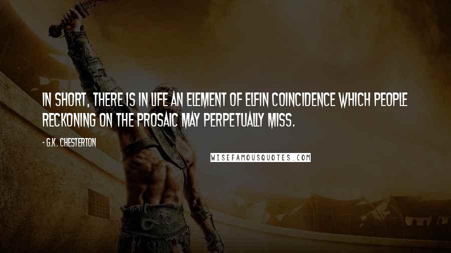 G.K. Chesterton Quotes: In short, there is in life an element of elfin coincidence which people reckoning on the prosaic may perpetually miss.