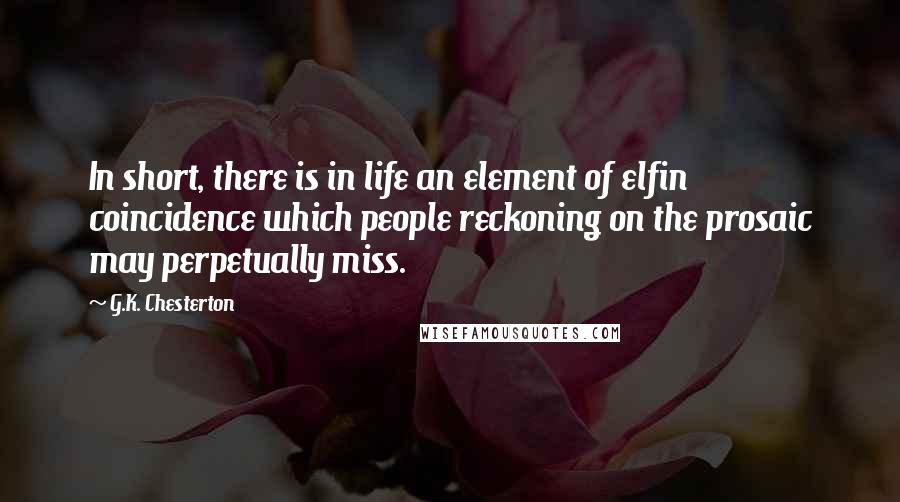 G.K. Chesterton Quotes: In short, there is in life an element of elfin coincidence which people reckoning on the prosaic may perpetually miss.