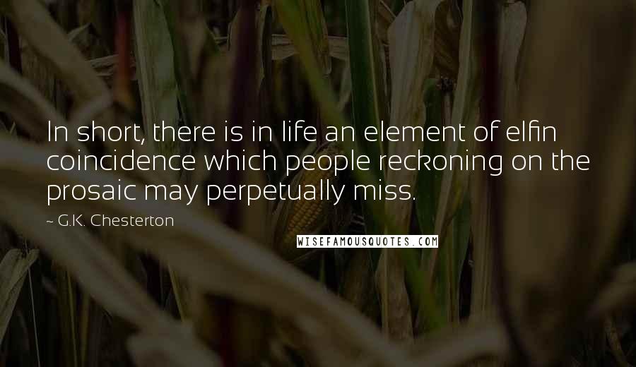 G.K. Chesterton Quotes: In short, there is in life an element of elfin coincidence which people reckoning on the prosaic may perpetually miss.