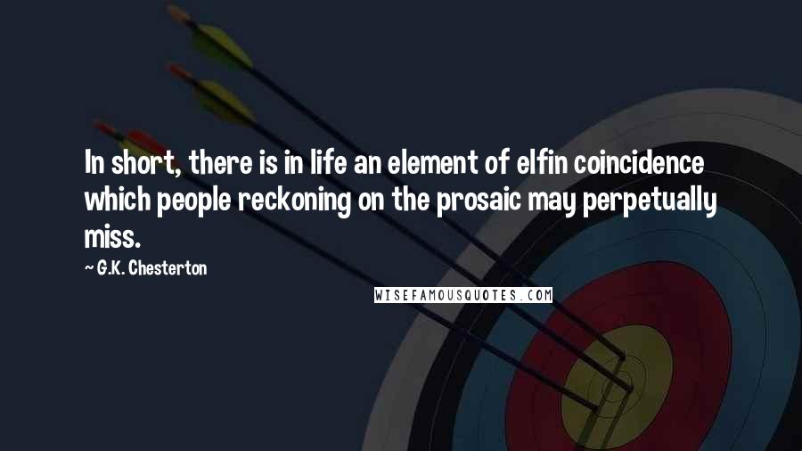 G.K. Chesterton Quotes: In short, there is in life an element of elfin coincidence which people reckoning on the prosaic may perpetually miss.