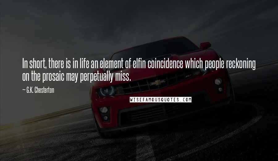 G.K. Chesterton Quotes: In short, there is in life an element of elfin coincidence which people reckoning on the prosaic may perpetually miss.