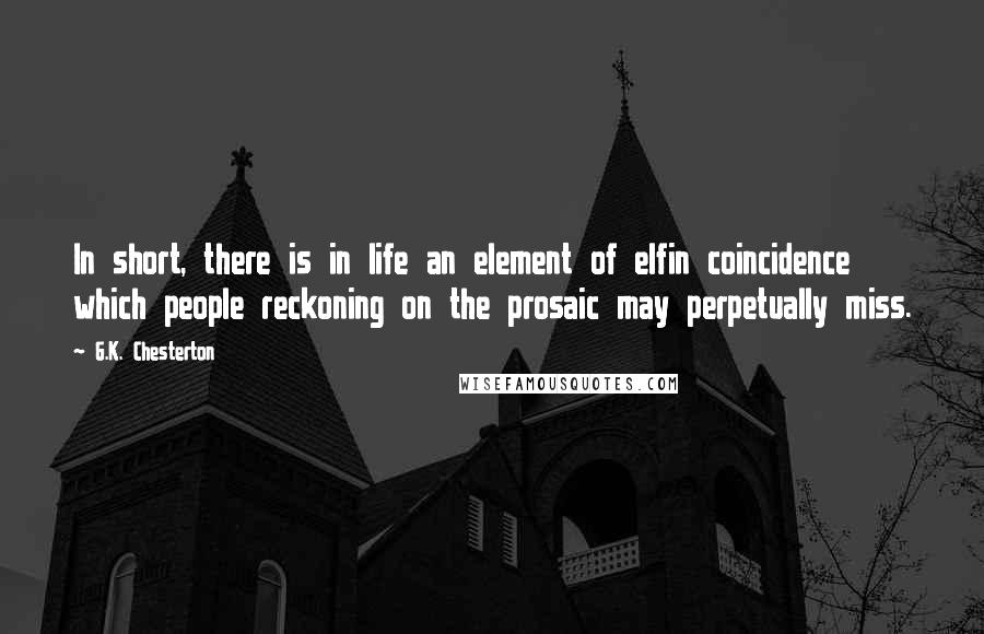 G.K. Chesterton Quotes: In short, there is in life an element of elfin coincidence which people reckoning on the prosaic may perpetually miss.