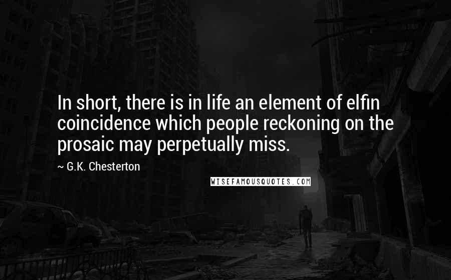 G.K. Chesterton Quotes: In short, there is in life an element of elfin coincidence which people reckoning on the prosaic may perpetually miss.