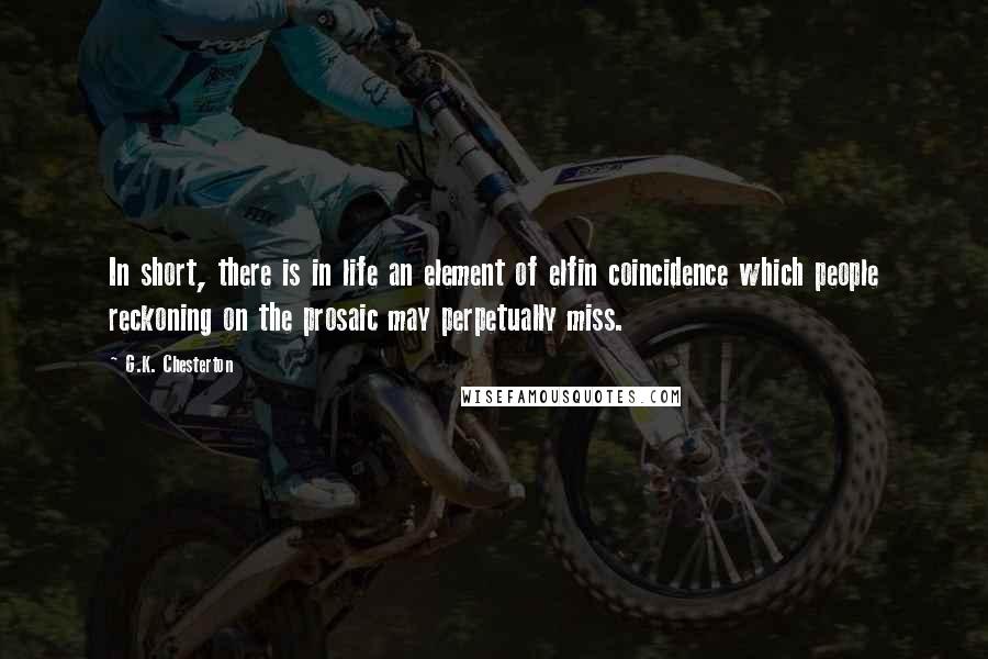 G.K. Chesterton Quotes: In short, there is in life an element of elfin coincidence which people reckoning on the prosaic may perpetually miss.