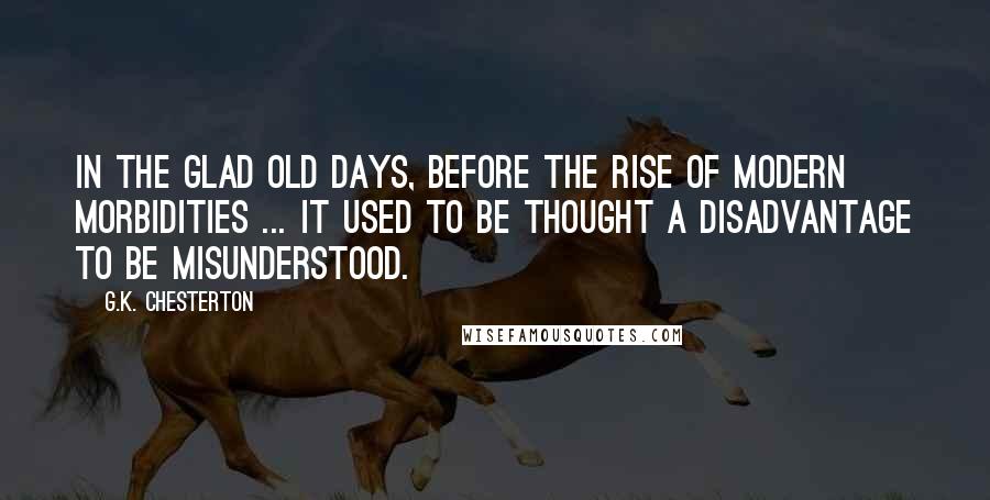 G.K. Chesterton Quotes: In the glad old days, before the rise of modern morbidities ... it used to be thought a disadvantage to be misunderstood.