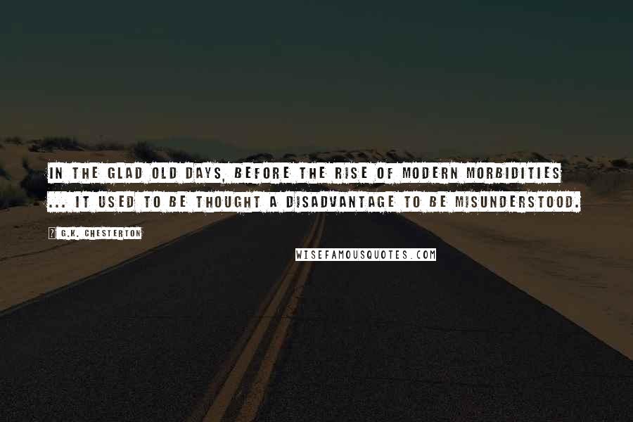 G.K. Chesterton Quotes: In the glad old days, before the rise of modern morbidities ... it used to be thought a disadvantage to be misunderstood.