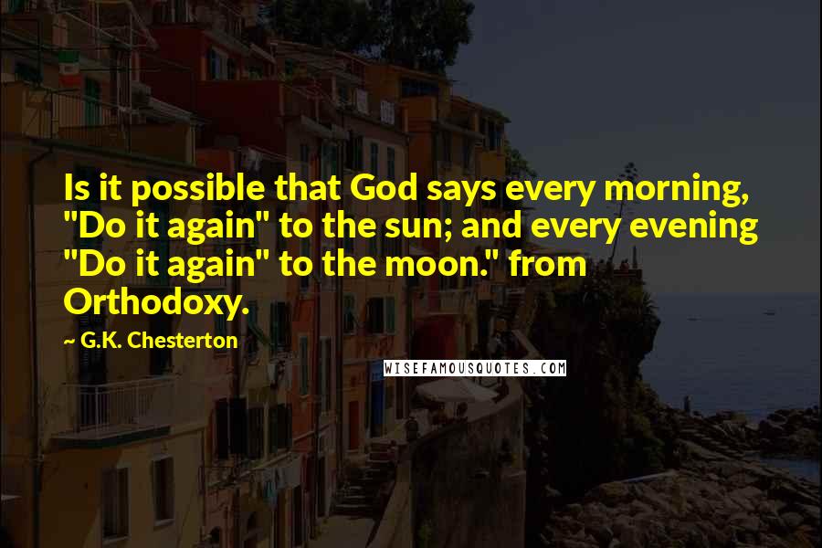 G.K. Chesterton Quotes: Is it possible that God says every morning, "Do it again" to the sun; and every evening "Do it again" to the moon." from Orthodoxy.